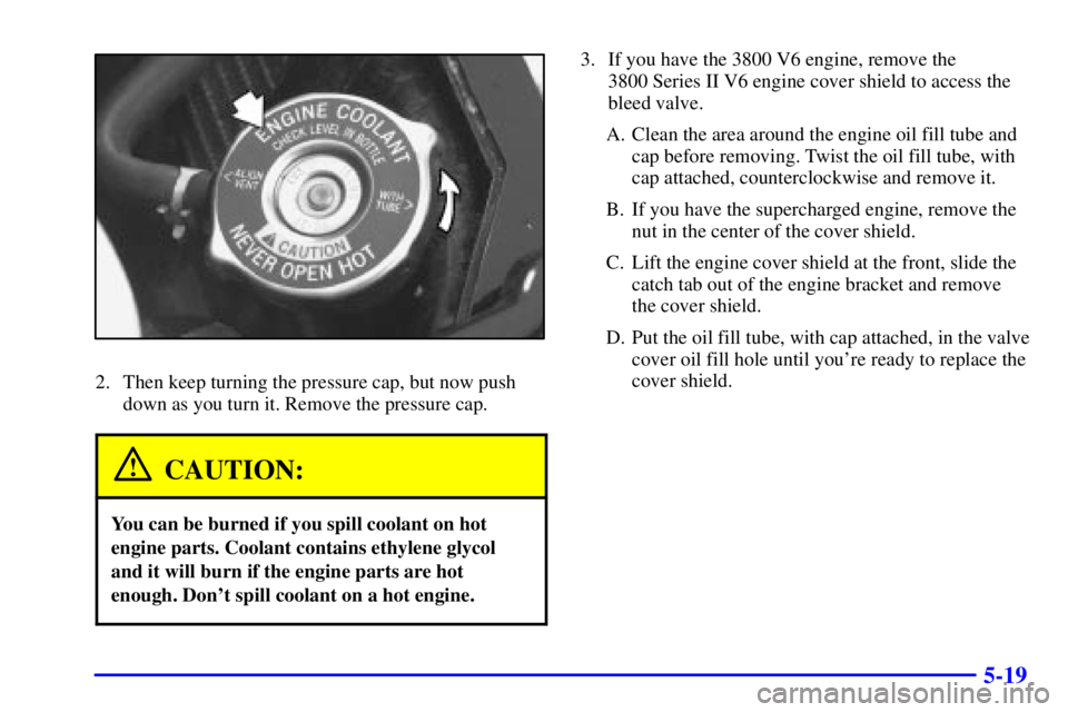 PONTIAC GRAND PRIX 2000  Owners Manual 5-19
2. Then keep turning the pressure cap, but now push
down as you turn it. Remove the pressure cap.
CAUTION:
You can be burned if you spill coolant on hot
engine parts. Coolant contains ethylene gl