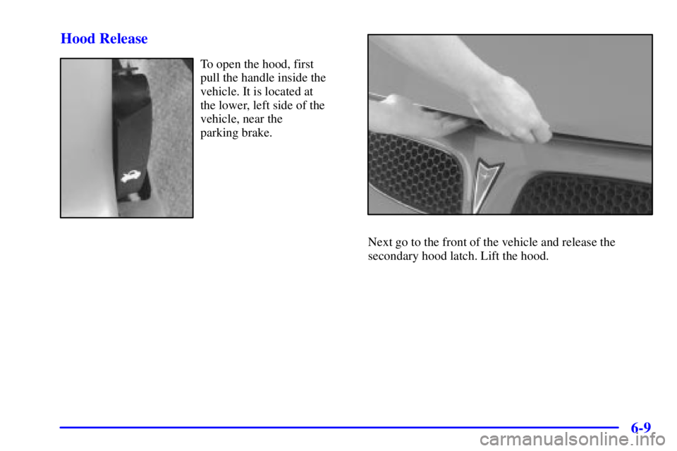 PONTIAC GRAND PRIX 2000 Owners Manual 6-9 Hood Release
To open the hood, first
pull the handle inside the
vehicle. It is located at
the lower, left side of the
vehicle, near the
parking brake.
Next go to the front of the vehicle and re PONTIAC GRAND PRIX 2000 Owners Manual 6-9 Hood Release
To open the hood, first
pull the handle inside the
vehicle. It is located at
the lower, left side of the
vehicle, near the
parking brake.
Next go to the front of the vehicle and re