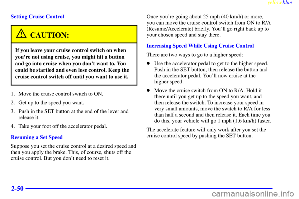 PONTIAC GRAND PRIX 1999 Owners Manual yellowblue
2-50
Setting Cruise Control
CAUTION:
If you leave your cruise control switch on when
youre not using cruise, you might hit a button
and go into cruise when you dont want to. You
coul PONTIAC GRAND PRIX 1999 Owners Manual yellowblue
2-50
Setting Cruise Control
CAUTION:
If you leave your cruise control switch on when
youre not using cruise, you might hit a button
and go into cruise when you dont want to. You
coul