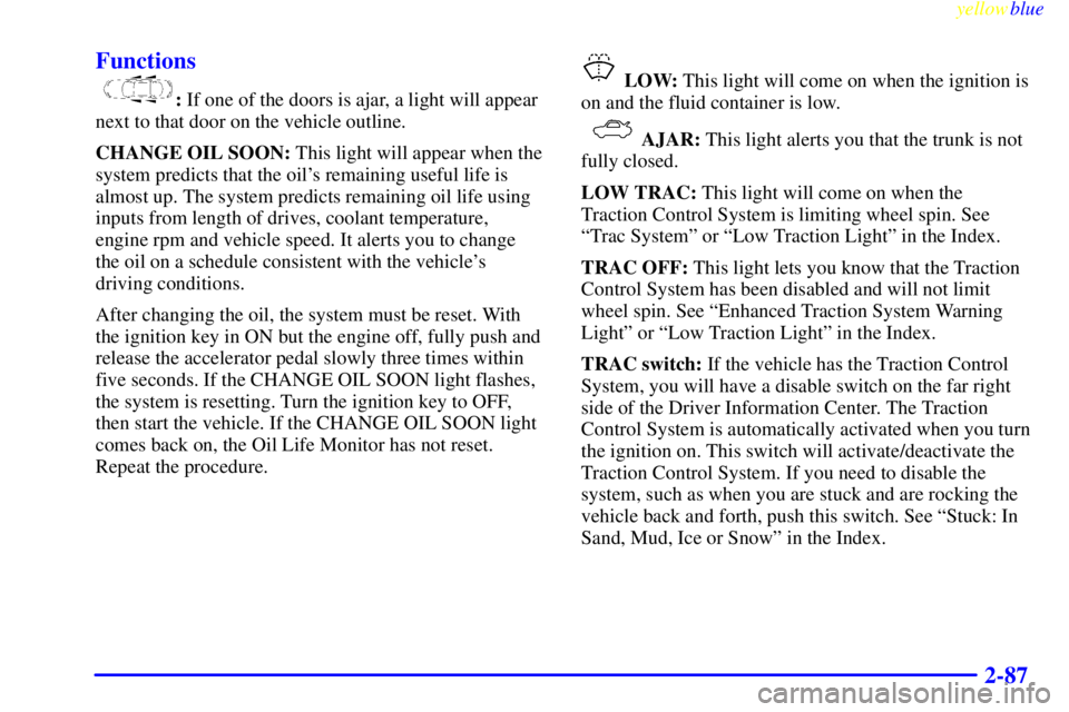 PONTIAC GRAND PRIX 1999  Owners Manual yellowblue     
2-87 Functions
: If one of the doors is ajar, a light will appear
next to that door on the vehicle outline.
CHANGE OIL SOON: This light will appear when the
system predicts that the oi