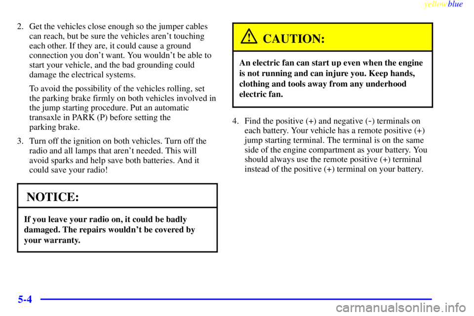 PONTIAC GRAND PRIX 1999 Owners Manual yellowblue
5-4
2. Get the vehicles close enough so the jumper cables
can reach, but be sure the vehicles arent touching
each other. If they are, it could cause a ground
connection you dont want PONTIAC GRAND PRIX 1999 Owners Manual yellowblue
5-4
2. Get the vehicles close enough so the jumper cables
can reach, but be sure the vehicles arent touching
each other. If they are, it could cause a ground
connection you dont want