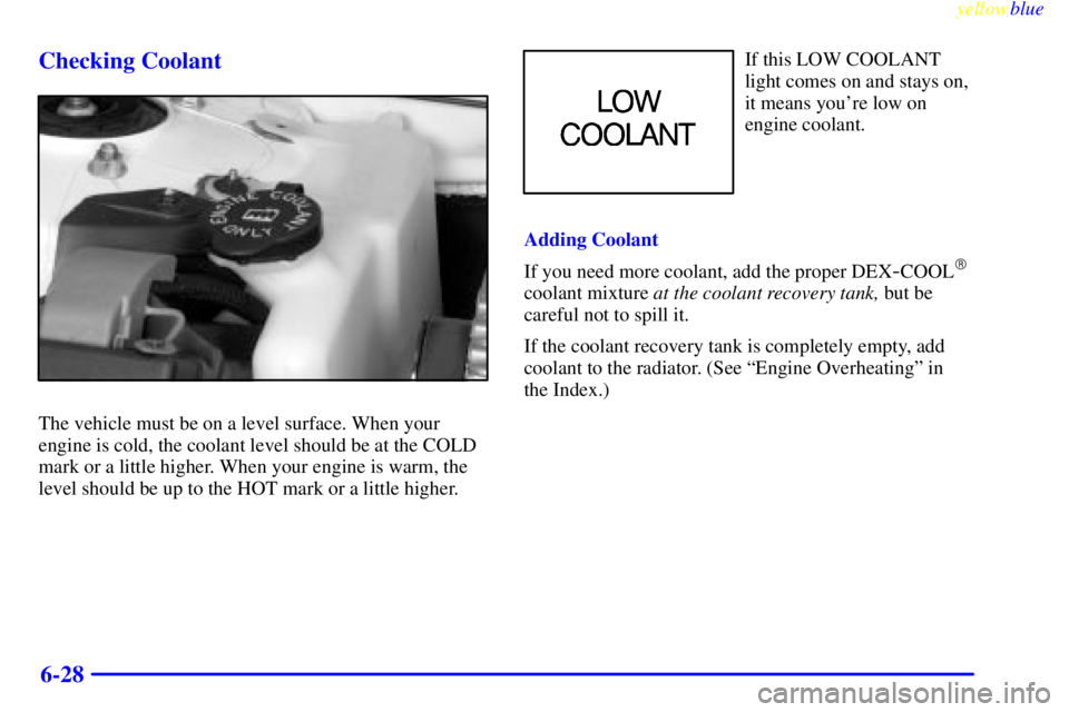 PONTIAC GRAND PRIX 1999  Owners Manual yellowblue     
6-28 Checking Coolant
The vehicle must be on a level surface. When your
engine is cold, the coolant level should be at the COLD
mark or a little higher. When your engine is warm, the
l