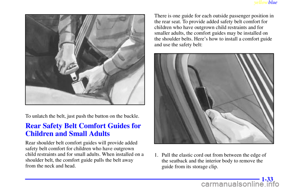 PONTIAC GRAND PRIX 1999 Owners Guide yellowblue
1-33
To unlatch the belt, just push the button on the buckle.
Rear Safety Belt Comfort Guides for
Children and Small Adults
Rear shoulder belt comfort guides will provide added
safety PONTIAC GRAND PRIX 1999 Owners Guide yellowblue
1-33
To unlatch the belt, just push the button on the buckle.
Rear Safety Belt Comfort Guides for
Children and Small Adults
Rear shoulder belt comfort guides will provide added
safety