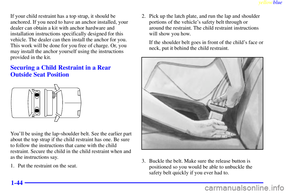 PONTIAC GRAND PRIX 1999 Service Manual yellowblue     
1-44
If your child restraint has a top strap, it should be
anchored. If you need to have an anchor installed, your
dealer can obtain a kit with anchor hardware and
installation instruc