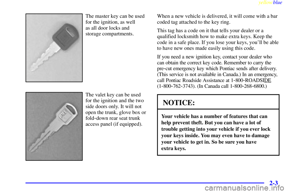 PONTIAC GRAND PRIX 1999 Repair Manual yellowblue
2-3
The master key can be used
for the ignition, as well
as all door locks and
storage compartments.
The valet key can be used
for the ignition and the two
side doors only. It will n PONTIAC GRAND PRIX 1999 Repair Manual yellowblue
2-3
The master key can be used
for the ignition, as well
as all door locks and
storage compartments.
The valet key can be used
for the ignition and the two
side doors only. It will n