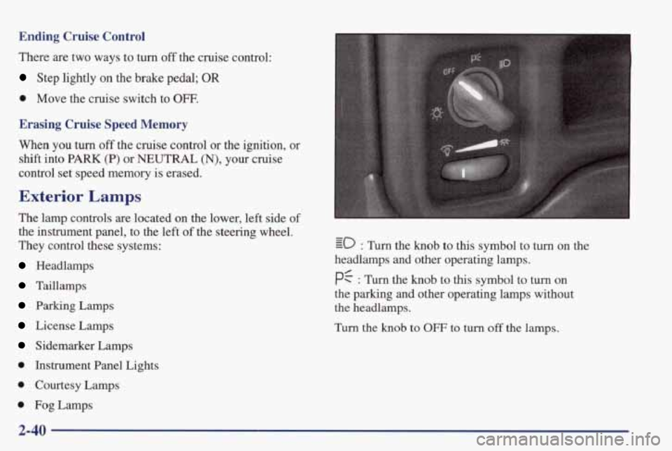 PONTIAC GRAND PRIX 1998 Owners Manual Ending Cruise Control
There are two ways to turn off the cruise control:
Step lightly on the brake pedal; OR
0 Move the cruise switch to OW.
Erasing Cruise Speed Memory
When you PONTIAC GRAND PRIX 1998 Owners Manual Ending Cruise Control
There are two ways to turn off the cruise control:
Step lightly on the brake pedal; OR
0 Move the cruise switch to OW.
Erasing Cruise Speed Memory
When you