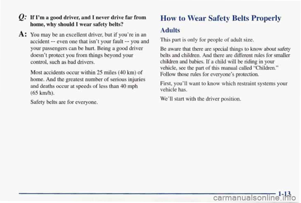 PONTIAC GRAND PRIX 1998 User Guide &: If I’m a good driver, and I never drive far from
A: You may be an excellent driver, but if you’re in an
home, why should I wear safety belts?
accident -- even one that isn PONTIAC GRAND PRIX 1998 User Guide &: If I’m a good driver, and I never drive far from
A: You may be an excellent driver, but if you’re in an
home, why should I wear safety belts?
accident -- even one that isn