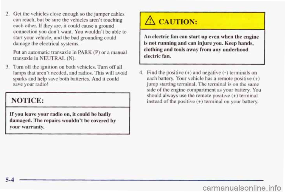 PONTIAC GRAND PRIX 1998 Owners Manual 2. Get the vehicles close enough so the jumper cables
can reach, but be sure the vehicles aren’t touching
each other. If they are, it could cause a ground
connection you don’ PONTIAC GRAND PRIX 1998 Owners Manual 2. Get the vehicles close enough so the jumper cables
can reach, but be sure the vehicles aren’t touching
each other. If they are, it could cause a ground
connection you don’