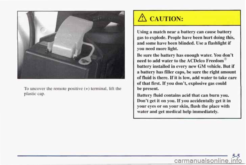 PONTIAC GRAND PRIX 1998 Owners Manual To uncover the remote positive (+) terminal, lift the
plastic cap.
A CAUTION:
Using a match near a battery can cause battery
gas to explode. People have been hurt doing this,
and PONTIAC GRAND PRIX 1998 Owners Manual To uncover the remote positive (+) terminal, lift the
plastic cap.
A CAUTION:
Using a match near a battery can cause battery
gas to explode. People have been hurt doing this,
and