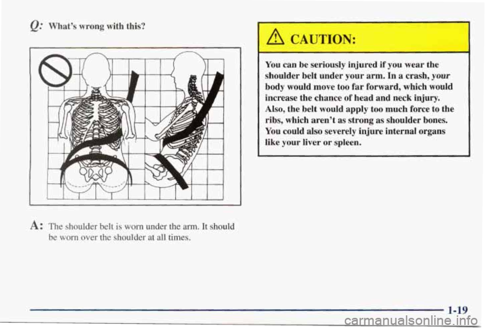 PONTIAC GRAND PRIX 1998 Owners Manual What’s wrong with this?
I
A: The shoulder belt is worn under the arm. It should
be
worn over the shoulder at all times.
A CAUTION:
You can be seriously injured if you wear the PONTIAC GRAND PRIX 1998 Owners Manual What’s wrong with this?
I
A: The shoulder belt is worn under the arm. It should
be
worn over the shoulder at all times.
A CAUTION:
You can be seriously injured if you wear the
