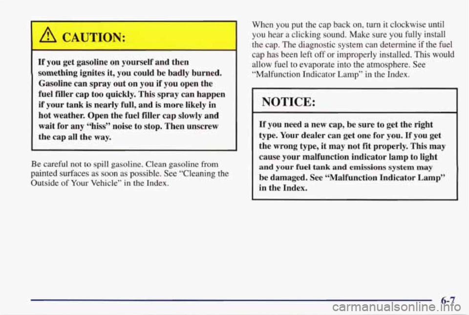 PONTIAC GRAND PRIX 1998 Owners Manual A CAUTION: I
If you get gasoline on yourself and then
something ignites it, you could be badly burned.
Gasoline can spray out on you if you open the
fuel filler cap too quickly. PONTIAC GRAND PRIX 1998 Owners Manual A CAUTION: I
If you get gasoline on yourself and then
something ignites it, you could be badly burned.
Gasoline can spray out on you if you open the
fuel filler cap too quickly.