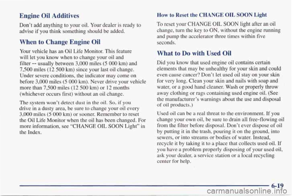 PONTIAC GRAND PRIX 1998 Owners Manual Engine Oil Additives
Don’t add anything to your oil. Your dealer is ready to advise
if you think something should be added.
How to Reset the CHANGE OIL SOON Light
When to Chang PONTIAC GRAND PRIX 1998 Owners Manual Engine Oil Additives
Don’t add anything to your oil. Your dealer is ready to advise
if you think something should be added.
How to Reset the CHANGE OIL SOON Light
When to Chang