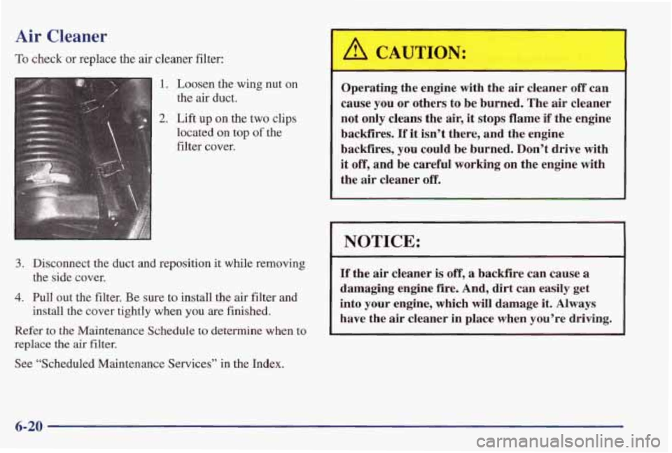 PONTIAC GRAND PRIX 1998 Owners Manual Air Cleaner
To check or replace the air cleaner filter:
1. Loosen the wing nut on
the air duct.
2. Lift up on the two clips
located
on top of the
filter cover.
3. Disconnect the d PONTIAC GRAND PRIX 1998 Owners Manual Air Cleaner
To check or replace the air cleaner filter:
1. Loosen the wing nut on
the air duct.
2. Lift up on the two clips
located
on top of the
filter cover.
3. Disconnect the d