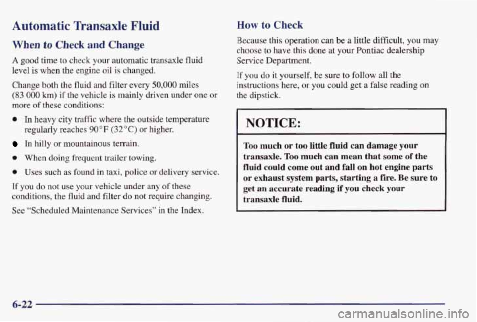 PONTIAC GRAND PRIX 1998 Owners Manual Automatic Transaxle Fluid
When to Check and Change
A good time to check your automatic transaxle fluid
level is when the engine oil is changed.
Change both the fluid and filter e PONTIAC GRAND PRIX 1998 Owners Manual Automatic Transaxle Fluid
When to Check and Change
A good time to check your automatic transaxle fluid
level is when the engine oil is changed.
Change both the fluid and filter e