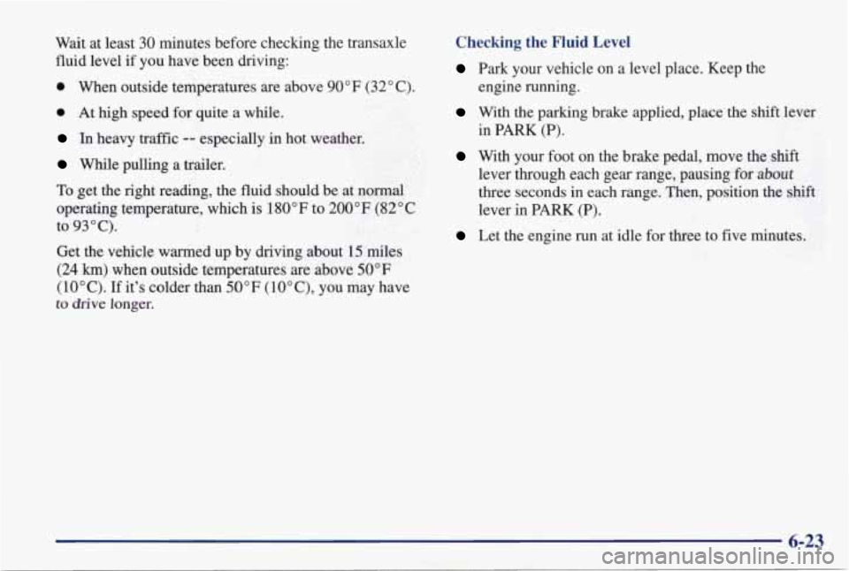 PONTIAC GRAND PRIX 1998 Owners Manual Wait at least 30 minutes before checking the transaxle
fluid level if you have been driving:
0 When outside temperatures are above 90°F (32" C).
0 At high speed for quite a while PONTIAC GRAND PRIX 1998 Owners Manual Wait at least 30 minutes before checking the transaxle
fluid level if you have been driving:
0 When outside temperatures are above 90°F (32" C).
0 At high speed for quite a while