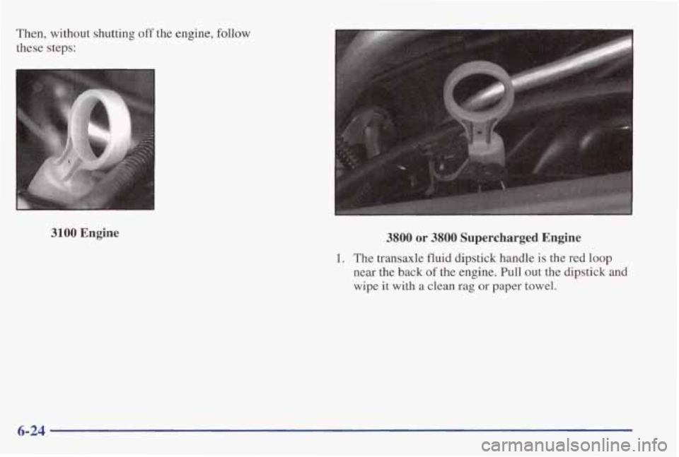 PONTIAC GRAND PRIX 1998 Owners Manual Then, without shutting off the engine, follow
these steps:
3100 Engine 3800 or 3800 Supercharged Engine
1. The transaxle fluid dipstick handle is the red loop
near the back of the e PONTIAC GRAND PRIX 1998 Owners Manual Then, without shutting off the engine, follow
these steps:
3100 Engine 3800 or 3800 Supercharged Engine
1. The transaxle fluid dipstick handle is the red loop
near the back of the e