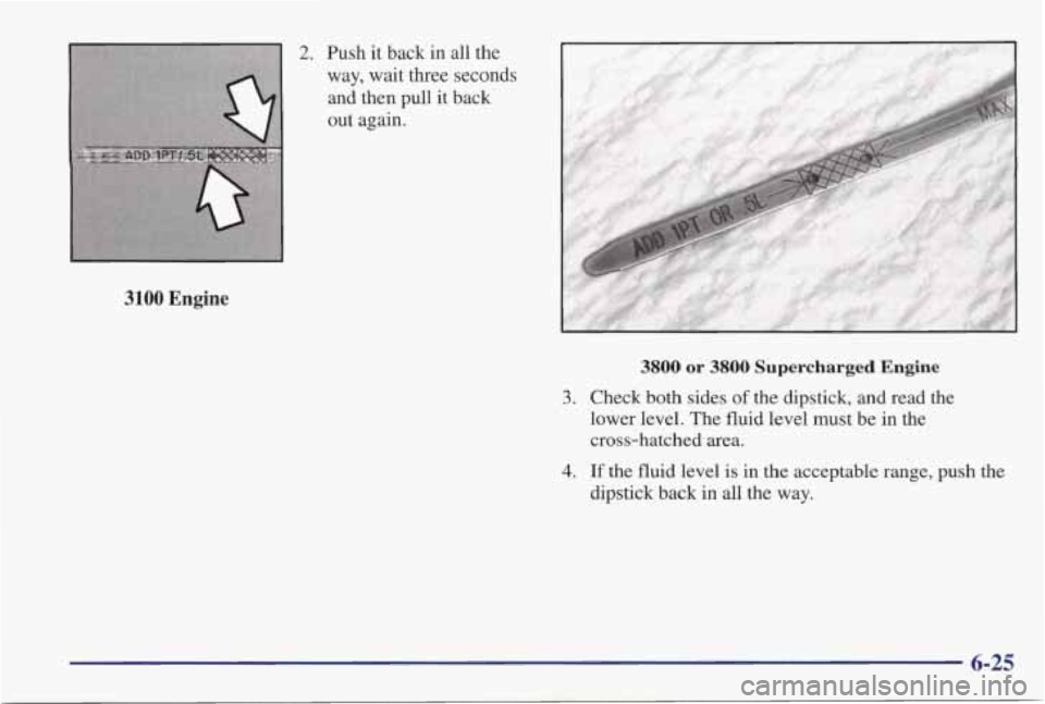 PONTIAC GRAND PRIX 1998 Owners Manual 2. Push it back in all the
way, wait three seconds
and then pull
it back
out again.
3100 Engine
3800 or 3800 Supercharged Engine
3. Check both sides of the dipstick, and read the
PONTIAC GRAND PRIX 1998 Owners Manual 2. Push it back in all the
way, wait three seconds
and then pull
it back
out again.
3100 Engine
3800 or 3800 Supercharged Engine
3. Check both sides of the dipstick, and read the