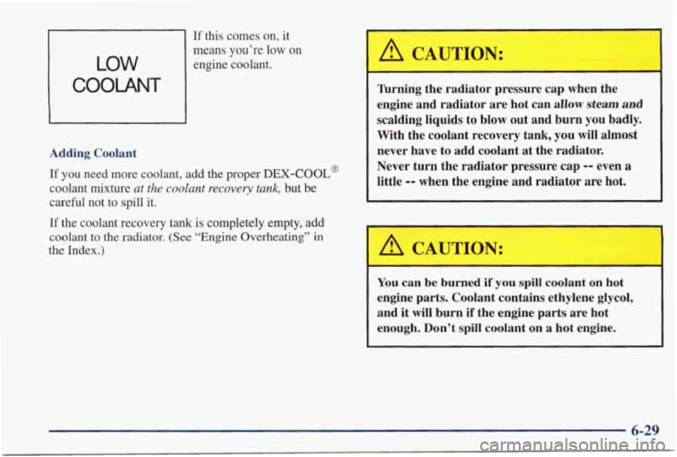 PONTIAC GRAND PRIX 1998 Owners Manual If this comes on, it
LOW
COOLANT
means you’re low on
engine coolant.
Adding Coolant If
you need more coolant, add the proper DEX-COOL@
coolant mixture at the coolant recovery PONTIAC GRAND PRIX 1998 Owners Manual If this comes on, it
LOW
COOLANT
means you’re low on
engine coolant.
Adding Coolant If
you need more coolant, add the proper DEX-COOL@
coolant mixture at the coolant recovery