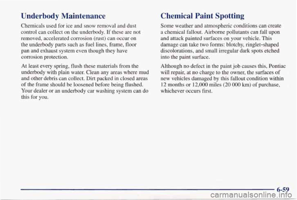 PONTIAC GRAND PRIX 1998 Owners Manual Underbody Maintenance
Chemicals used for ice and snow removal and dust .
control can collect on the underbody. If these are not
removed, accelerated corrosion (rust)
can occur PONTIAC GRAND PRIX 1998 Owners Manual Underbody Maintenance
Chemicals used for ice and snow removal and dust .
control can collect on the underbody. If these are not
removed, accelerated corrosion (rust)
can occur