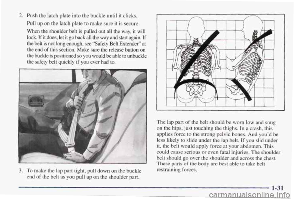 PONTIAC GRAND PRIX 1998 Owners Guide 2. Push the latch plate into the buckle until it clicks.
Pull up on the latch plate to make sure it is secure.
When the shoulder belt is pulled out
all the way, it will
lock.
PONTIAC GRAND PRIX 1998 Owners Guide 2. Push the latch plate into the buckle until it clicks.
Pull up on the latch plate to make sure it is secure.
When the shoulder belt is pulled out
all the way, it will
lock.