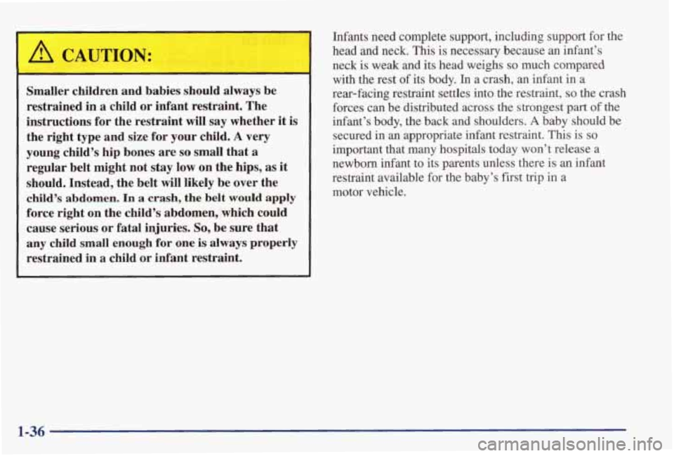 PONTIAC GRAND PRIX 1998 Service Manual ,& CAUTION:
Smaller children and babies should always be
restrained in a child or infant restraint. The
instructions for the restraint will say whether it is
the right type and s PONTIAC GRAND PRIX 1998 Service Manual ,& CAUTION:
Smaller children and babies should always be
restrained in a child or infant restraint. The
instructions for the restraint will say whether it is
the right type and s