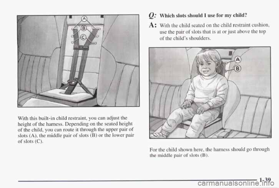 PONTIAC GRAND PRIX 1998 Service Manual With this built-in  child  restraint, you can adjust  the 
height 
of the  harness.  Depending  on  the  seated  height 
of the  child, you can  route  it through  the upper  pair of 
slots (A), the  
