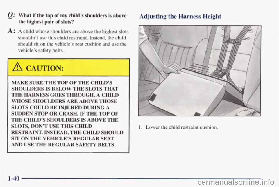 PONTIAC GRAND PRIX 1998 Service Manual @ What  if  the  top of my child’s shoulders is above 
A: A child  whose  shoulders  are  above  the  highest  slots 
the  highest  pair of slots? 
shouldn’t  use  this  child  restraint.  Instead