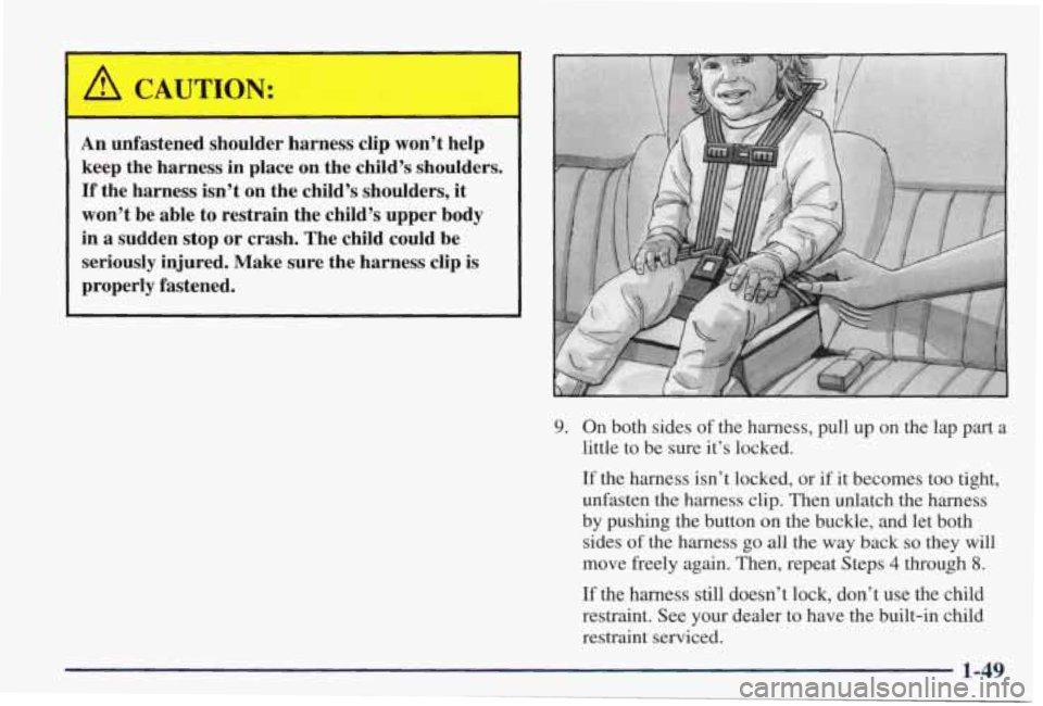 PONTIAC GRAND PRIX 1998 Workshop Manual An unfastened shoulder harness clip won’t help
keep the harness in place on the child’s shoulders.
If the harness isn’t on the child’s shoulders, it
won’t be able to re PONTIAC GRAND PRIX 1998 Workshop Manual An unfastened shoulder harness clip won’t help
keep the harness in place on the child’s shoulders.
If the harness isn’t on the child’s shoulders, it
won’t be able to re