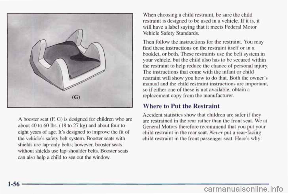 PONTIAC GRAND PRIX 1998 Repair Manual A booster seat (F, G) is designed for children who are
about 40 to 60 lbs. (1 8 to 27 kg) and about four to
eight years
of age. It’s designed to improve the fit of
the vehicle†PONTIAC GRAND PRIX 1998 Repair Manual A booster seat (F, G) is designed for children who are
about 40 to 60 lbs. (1 8 to 27 kg) and about four to
eight years
of age. It’s designed to improve the fit of
the vehicleâ€