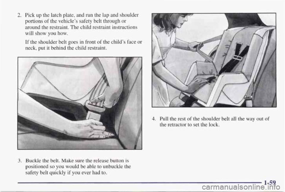 PONTIAC GRAND PRIX 1998 Repair Manual 2. Pick up the latch plate, and run the lap and shoulder
portions of the vehicle’s safety belt through or
around the restraint. The child restraint instructions
will show
yo PONTIAC GRAND PRIX 1998 Repair Manual 2. Pick up the latch plate, and run the lap and shoulder
portions of the vehicle’s safety belt through or
around the restraint. The child restraint instructions
will show
yo