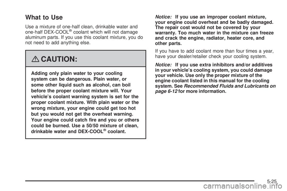 PONTIAC SOLSTICE 2008 Owners Manual What to Use
Use a mixture of one-half clean, drinkable water and
one-half DEX-COOL®coolant which will not damage
aluminum parts. If you use this coolant mixture, you do
not need to add anything else.