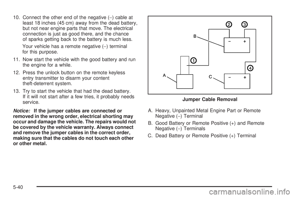 PONTIAC TORRENT 2009  Owners Manual 10. Connect the other end of the negative (−) cable at
least 18 inches (45 cm) away from the dead battery,
but not near engine parts that move. The electrical
connection is just as good there, and t