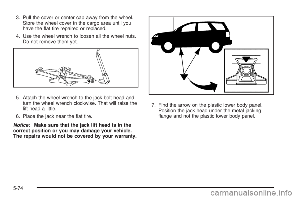 PONTIAC TORRENT 2009  Owners Manual 3. Pull the cover or center cap away from the wheel.
Store the wheel cover in the cargo area until you
have the �at tire repaired or replaced.
4. Use the wheel wrench to loosen all the wheel nuts.
Do 