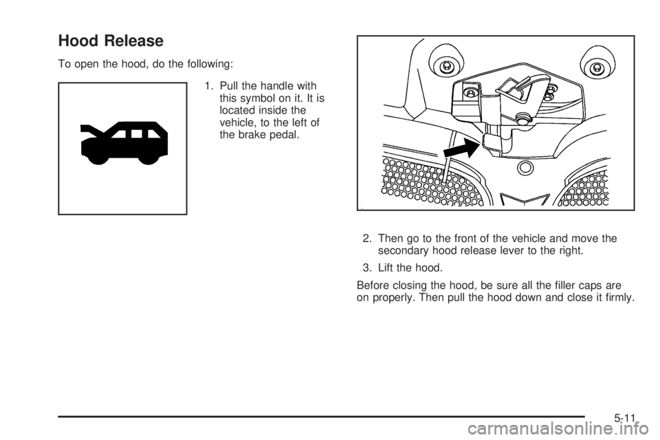 PONTIAC TORRENT 2008  Owners Manual Hood Release
To open the hood, do the following:
1. Pull the handle with
this symbol on it. It is
located inside the
vehicle, to the left of
the brake pedal.
2. Then go to the front of the vehicle and