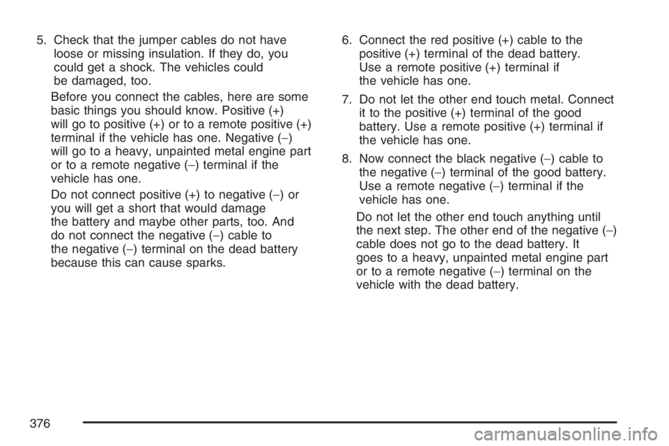 PONTIAC TORRENT 2007  Owners Manual 5. Check that the jumper cables do not have
loose or missing insulation. If they do, you
could get a shock. The vehicles could
be damaged, too.
Before you connect the cables, here are some
basic thing