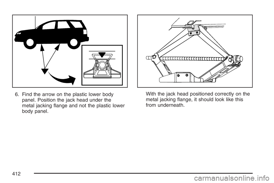 PONTIAC TORRENT 2007  Owners Manual 6. Find the arrow on the plastic lower body
panel. Position the jack head under the
metal jacking �ange and not the plastic lower
body panel.With the jack head positioned correctly on the
metal jackin