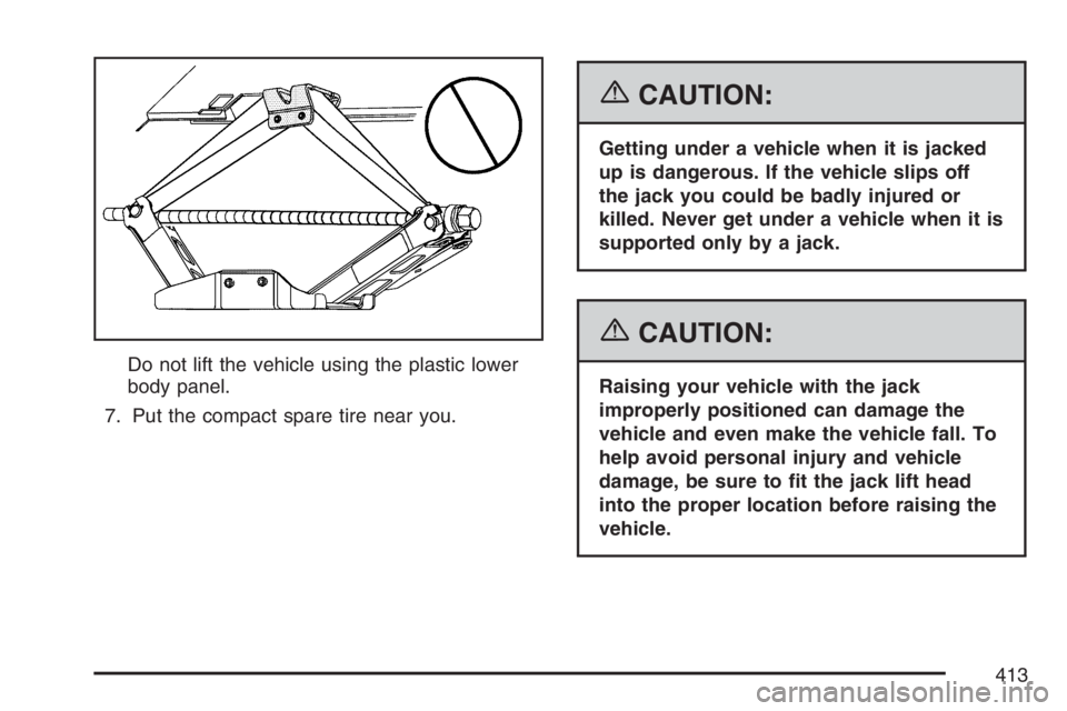PONTIAC TORRENT 2007  Owners Manual Do not lift the vehicle using the plastic lower
body panel.
7. Put the compact spare tire near you.
{CAUTION:
Getting under a vehicle when it is jacked
up is dangerous. If the vehicle slips off
the ja