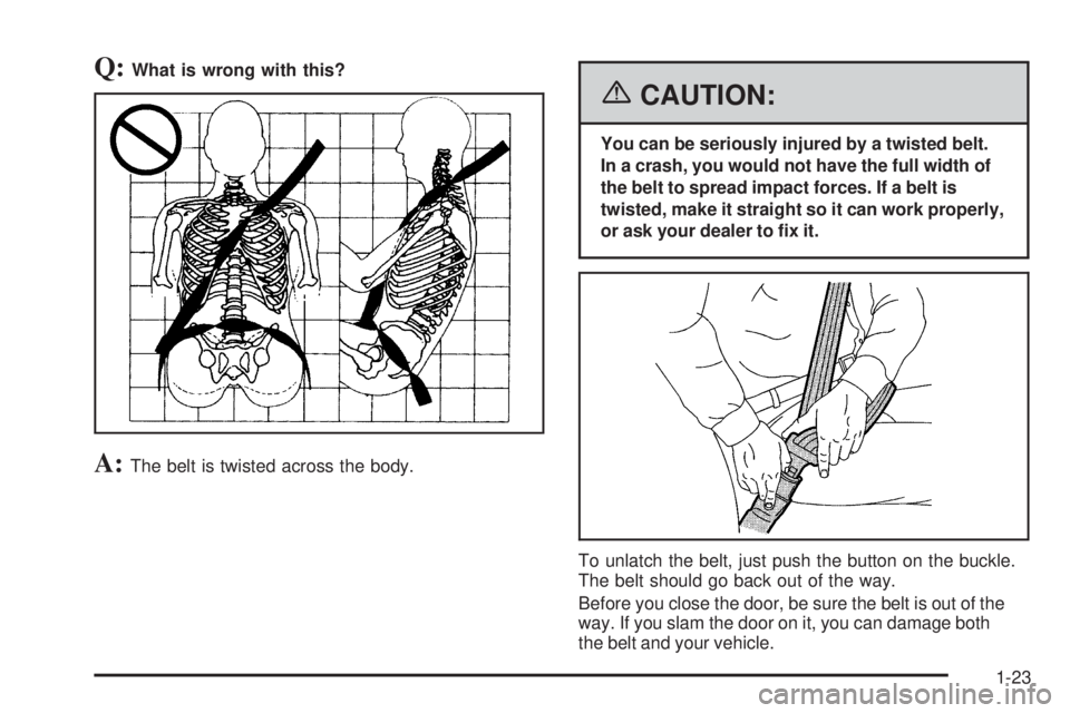 PONTIAC TORRENT 2006 Owners Manual Q:What is wrong with this?
A:The belt is twisted across the body.
{CAUTION:
You can be seriously injured by a twisted belt.
In a crash, you would not have the full width of
the belt to spread impact f