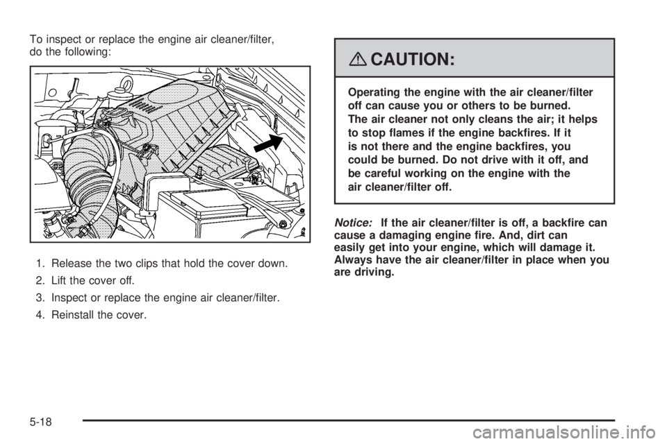 PONTIAC VIBE 2008  Owners Manual To inspect or replace the engine air cleaner/�lter,
do the following:
1. Release the two clips that hold the cover down.
2. Lift the cover off.
3. Inspect or replace the engine air cleaner/�lter.
4. R