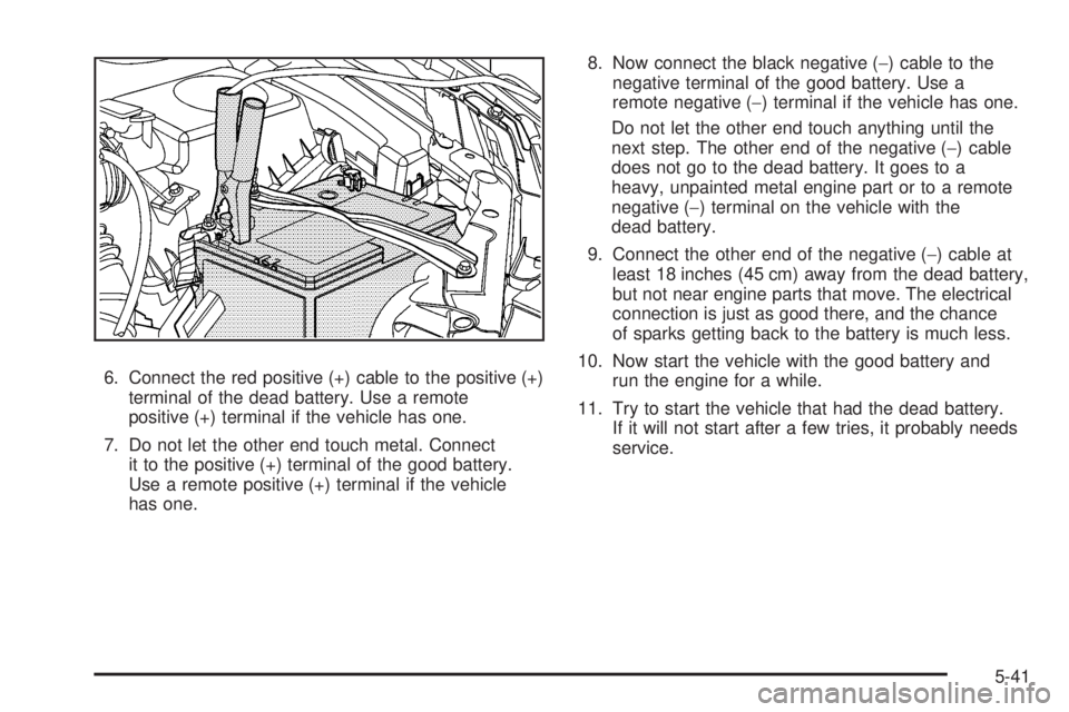 PONTIAC VIBE 2008 Owners Manual 6. Connect the red positive (+) cable to the positive (+)
terminal of the dead battery. Use a remote
positive (+) terminal if the vehicle has one.
7. Do not let the other end touch metal. Connect
it t PONTIAC VIBE 2008 Owners Manual 6. Connect the red positive (+) cable to the positive (+)
terminal of the dead battery. Use a remote
positive (+) terminal if the vehicle has one.
7. Do not let the other end touch metal. Connect
it t