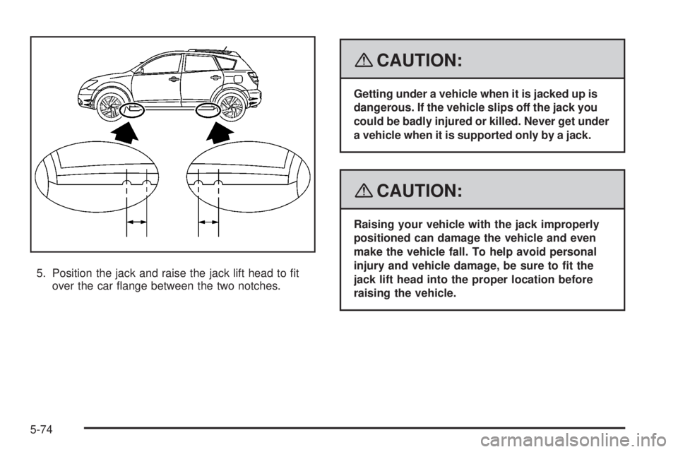 PONTIAC VIBE 2008  Owners Manual 5. Position the jack and raise the jack lift head to �t
over the car �ange between the two notches.
{CAUTION:
Getting under a vehicle when it is jacked up is
dangerous. If the vehicle slips off the ja