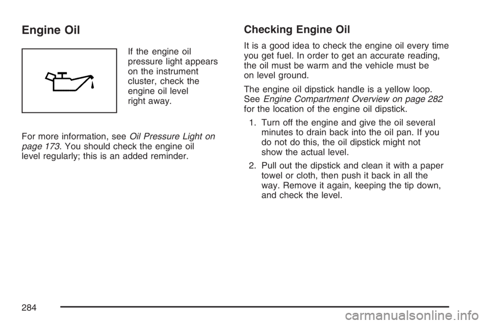 PONTIAC VIBE 2007 Owners Manual Engine Oil
If the engine oil
pressure light appears
on the instrument
cluster, check the
engine oil level
right away.
For more information, seeOil Pressure Light on
page 173. You should check the engi PONTIAC VIBE 2007 Owners Manual Engine Oil
If the engine oil
pressure light appears
on the instrument
cluster, check the
engine oil level
right away.
For more information, seeOil Pressure Light on
page 173. You should check the engi