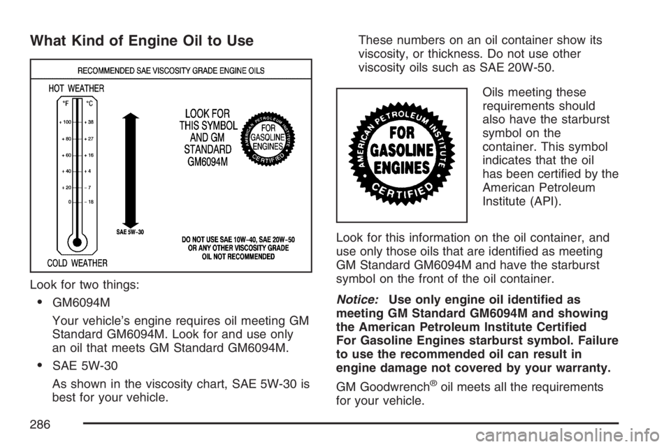PONTIAC VIBE 2007 Owners Manual What Kind of Engine Oil to Use
Look for two things:
GM6094M
Your vehicle’s engine requires oil meeting GM
Standard GM6094M. Look for and use only
an oil that meets GM Standard GM6094M.
SAE 5W-30
A PONTIAC VIBE 2007 Owners Manual What Kind of Engine Oil to Use
Look for two things:
GM6094M
Your vehicle’s engine requires oil meeting GM
Standard GM6094M. Look for and use only
an oil that meets GM Standard GM6094M.
SAE 5W-30
A