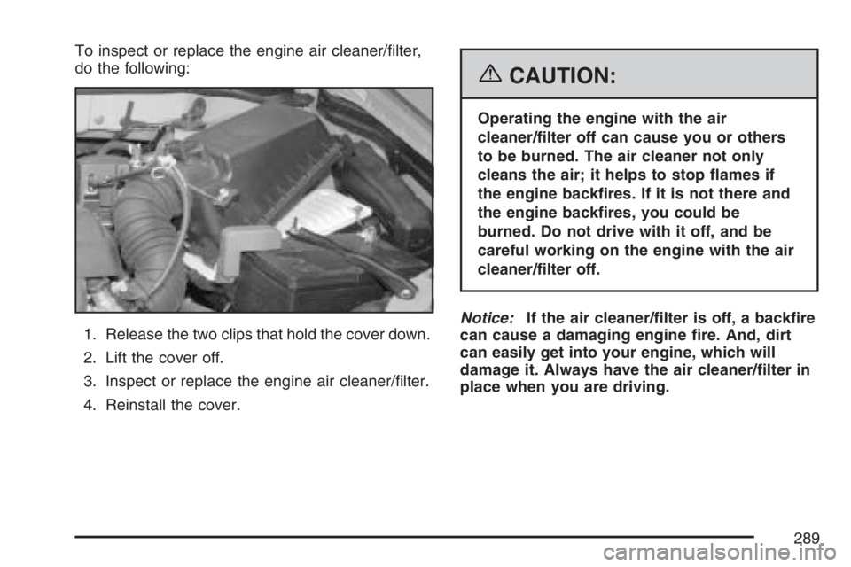 PONTIAC VIBE 2007  Owners Manual To inspect or replace the engine air cleaner/�lter,
do the following:
1. Release the two clips that hold the cover down.
2. Lift the cover off.
3. Inspect or replace the engine air cleaner/�lter.
4. R