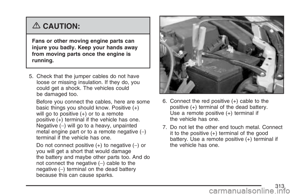 PONTIAC VIBE 2007 Owners Manual {CAUTION:
Fans or other moving engine parts can
injure you badly. Keep your hands away
from moving parts once the engine is
running.
5. Check that the jumper cables do not have
loose or missing insula PONTIAC VIBE 2007 Owners Manual {CAUTION:
Fans or other moving engine parts can
injure you badly. Keep your hands away
from moving parts once the engine is
running.
5. Check that the jumper cables do not have
loose or missing insula