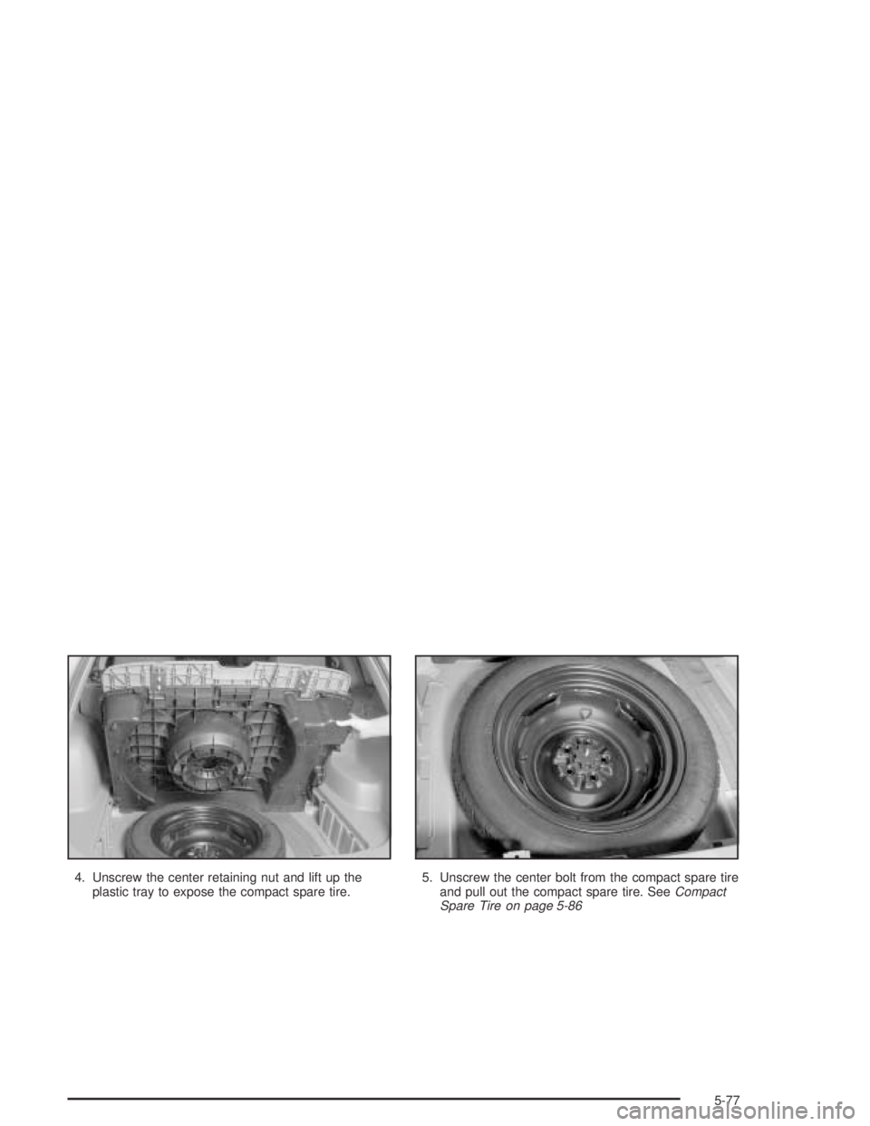 PONTIAC VIBE 2005  Owners Manual 4. Unscrew the center retaining nut and lift up the
plastic tray to expose the compact spare tire.5. Unscrew the center bolt from the compact spare tire
and pull out the compact spare tire. SeeCompact