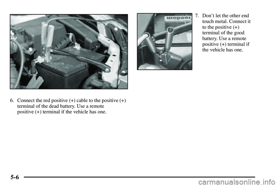 PONTIAC VIBE 2003  Owners Manual 5-6
6. Connect the red positive (+) cable to the positive (+)
terminal of the dead battery. Use a remote
positive (+) terminal if the vehicle has one.
7. Dont let the other end
touch metal. Connect i