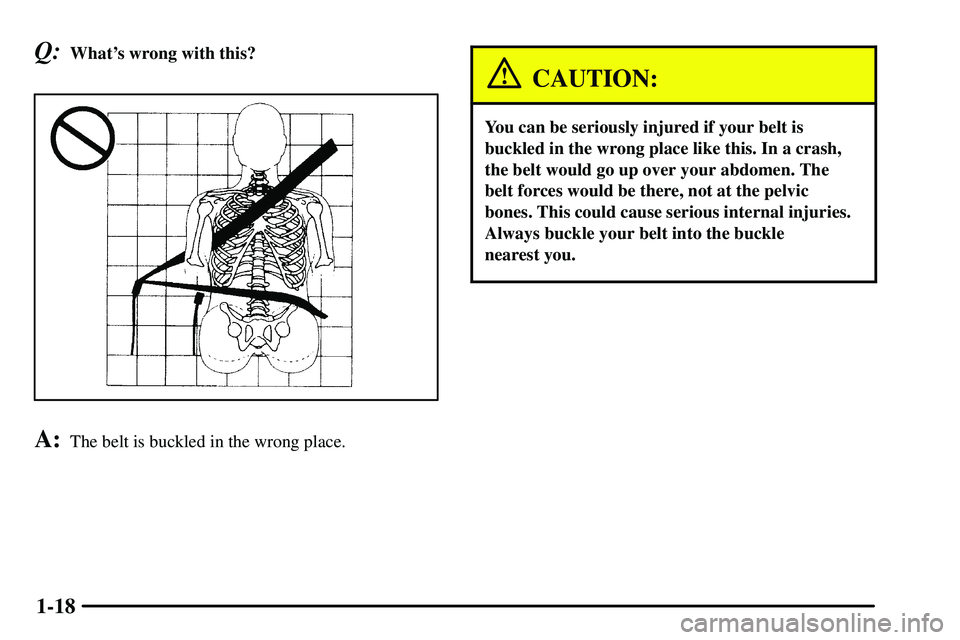 PONTIAC VIBE 2003 Owners Manual 1-18
Q:Whats wrong with this?
A:The belt is buckled in the wrong place.
CAUTION:
You can be seriously injured if your belt is
buckled in the wrong place like this. In a crash,
the belt would go up ov PONTIAC VIBE 2003 Owners Manual 1-18
Q:Whats wrong with this?
A:The belt is buckled in the wrong place.
CAUTION:
You can be seriously injured if your belt is
buckled in the wrong place like this. In a crash,
the belt would go up ov