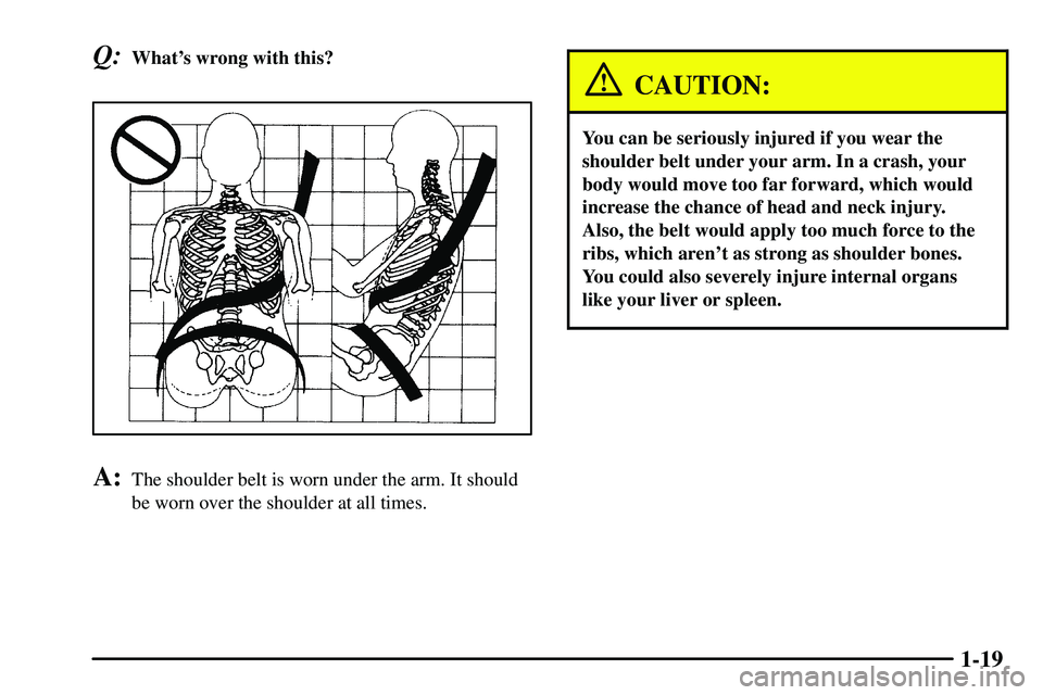 PONTIAC VIBE 2003 Owners Manual 1-19
Q:Whats wrong with this?
A:The shoulder belt is worn under the arm. It should
be worn over the shoulder at all times.
CAUTION:
You can be seriously injured if you wear the
shoulder belt under yo PONTIAC VIBE 2003 Owners Manual 1-19
Q:Whats wrong with this?
A:The shoulder belt is worn under the arm. It should
be worn over the shoulder at all times.
CAUTION:
You can be seriously injured if you wear the
shoulder belt under yo
