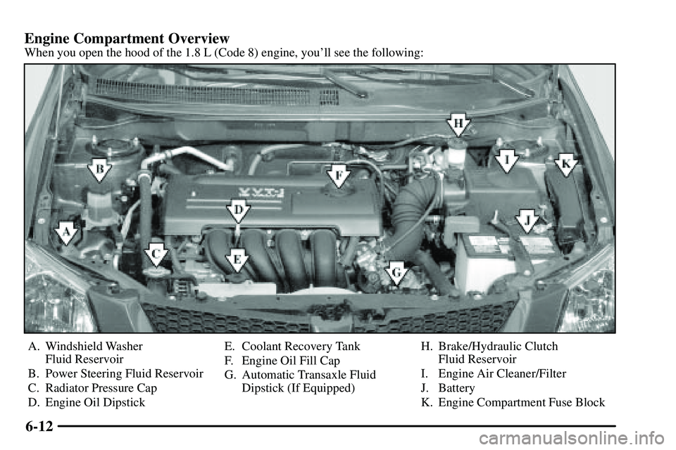 PONTIAC VIBE 2003 Owners Manual 6-12 Engine Compartment Overview
When you open the hood of the 1.8 L (Code 8) engine, youll see the following:
A. Windshield Washer
Fluid Reservoir
B. Power Steering Fluid Reservoir
C. Radiator Pres PONTIAC VIBE 2003 Owners Manual 6-12 Engine Compartment Overview
When you open the hood of the 1.8 L (Code 8) engine, youll see the following:
A. Windshield Washer
Fluid Reservoir
B. Power Steering Fluid Reservoir
C. Radiator Pres